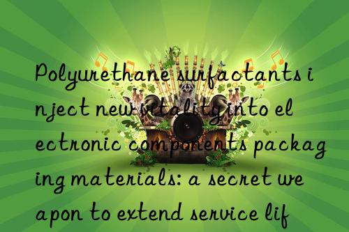 Polyurethane surfactants inject new vitality into electronic components packaging materials: a secret weapon to extend service life