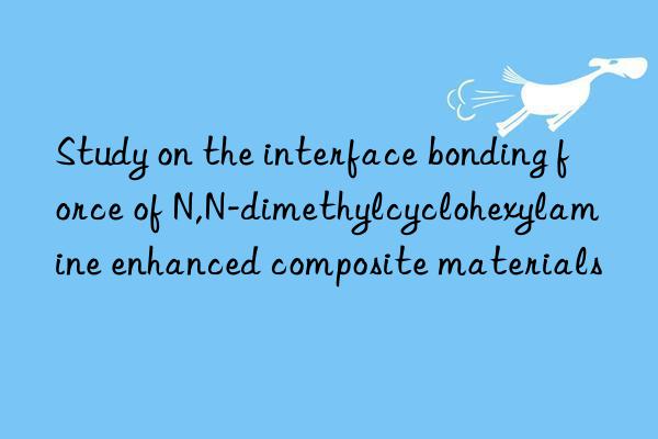 Study on the interface bonding force of N,N-dimethylcyclohexylamine enhanced composite materials