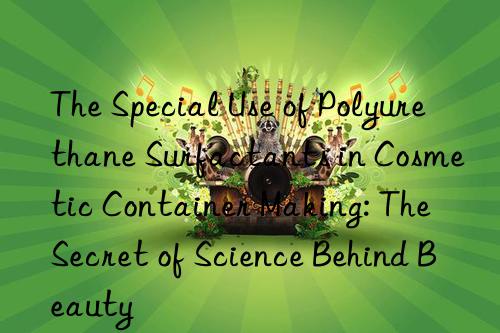The Special Use of Polyurethane Surfactants in Cosmetic Container Making: The Secret of Science Behind Beauty