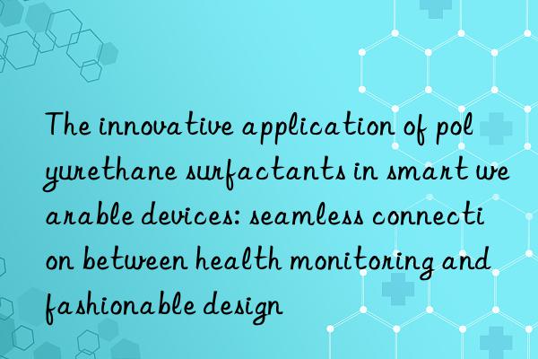 The innovative application of polyurethane surfactants in smart wearable devices: seamless connection between health monitoring and fashionable design