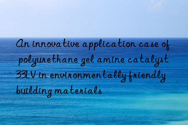 An innovative application case of polyurethane gel amine catalyst 33LV in environmentally friendly building materials