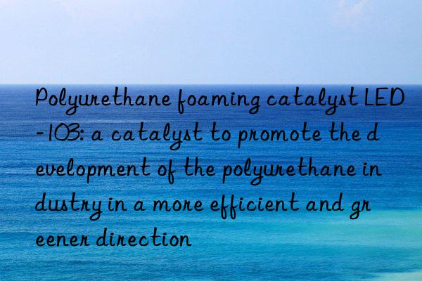 Polyurethane foaming catalyst LED-103: a catalyst to promote the development of the polyurethane industry in a more efficient and greener direction