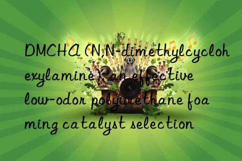 DMCHA (N,N-dimethylcyclohexylamine): an effective low-odor polyurethane foaming catalyst selection
