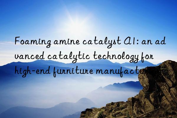 Foaming amine catalyst A1: an advanced catalytic technology for high-end furniture manufacturing