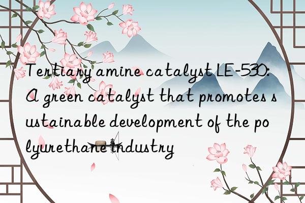 Tertiary amine catalyst LE-530: A green catalyst that promotes sustainable development of the polyurethane industry