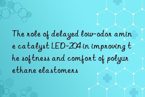 The role of delayed low-odor amine catalyst LED-204 in improving the softness and comfort of polyurethane elastomers