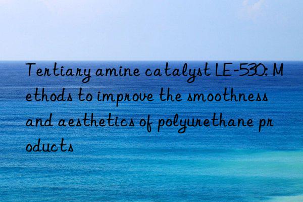 Tertiary amine catalyst LE-530: Methods to improve the smoothness and aesthetics of polyurethane products