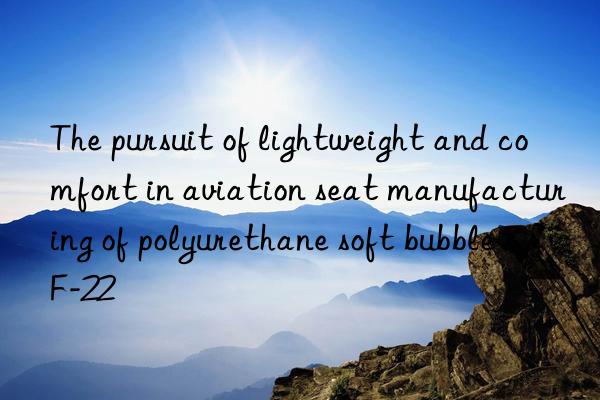 The pursuit of lightweight and comfort in aviation seat manufacturing of polyurethane soft bubble ZF-22