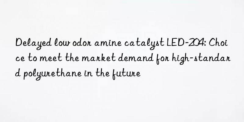 Delayed low odor amine catalyst LED-204: Choice to meet the market demand for high-standard polyurethane in the future