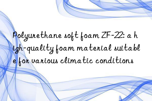 Polyurethane soft foam ZF-22: a high-quality foam material suitable for various climatic conditions