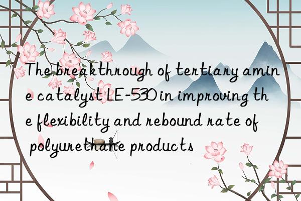 The breakthrough of tertiary amine catalyst LE-530 in improving the flexibility and rebound rate of polyurethane products