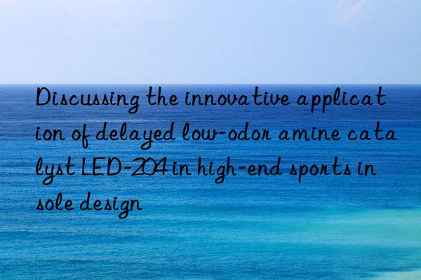 Discussing the innovative application of delayed low-odor amine catalyst LED-204 in high-end sports insole design