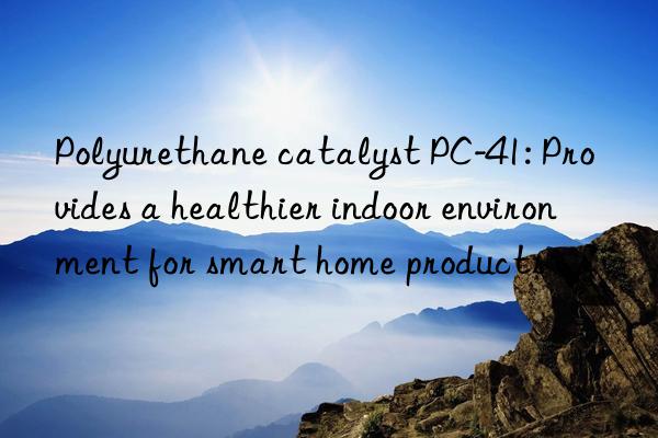 Polyurethane catalyst PC-41: Provides a healthier indoor environment for smart home products