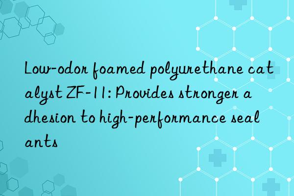 Low-odor foamed polyurethane catalyst ZF-11: Provides stronger adhesion to high-performance sealants