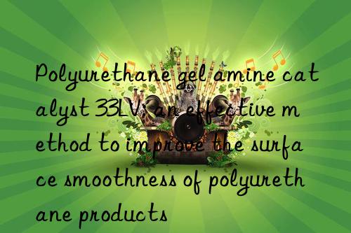 Polyurethane gel amine catalyst 33LV: an effective method to improve the surface smoothness of polyurethane products