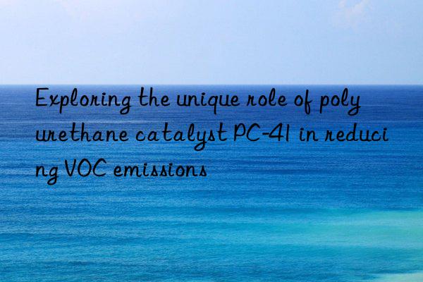 Exploring the unique role of polyurethane catalyst PC-41 in reducing VOC emissions