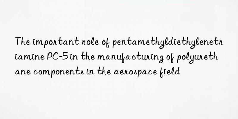 The important role of pentamethyldiethylenetriamine PC-5 in the manufacturing of polyurethane components in the aerospace field