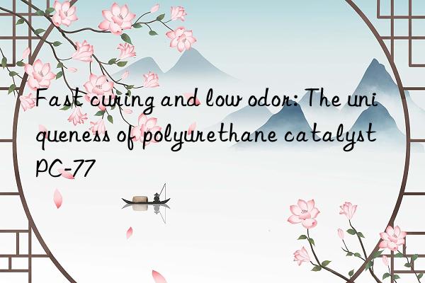 Fast curing and low odor: The uniqueness of polyurethane catalyst PC-77