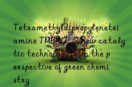 Tetramethyldipropylenetriamine TMBPA: A new catalytic technology from the perspective of green chemistry