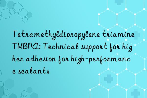 Tetramethyldipropylene triamine TMBPA: Technical support for higher adhesion for high-performance sealants