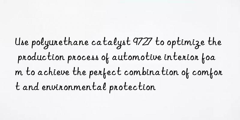 Use polyurethane catalyst 9727 to optimize the production process of automotive interior foam to achieve the perfect combination of comfort and environmental protection