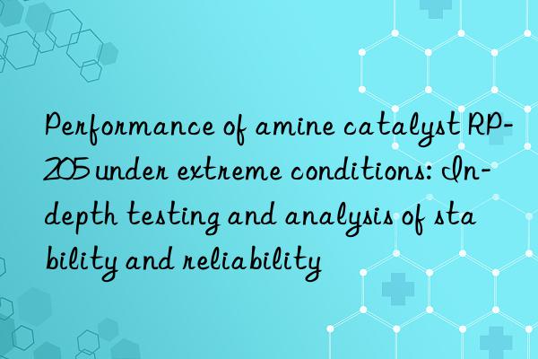Performance of amine catalyst RP-205 under extreme conditions: In-depth testing and analysis of stability and reliability