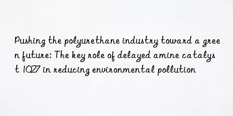 Pushing the polyurethane industry toward a green future: The key role of delayed amine catalyst 1027 in reducing environmental pollution