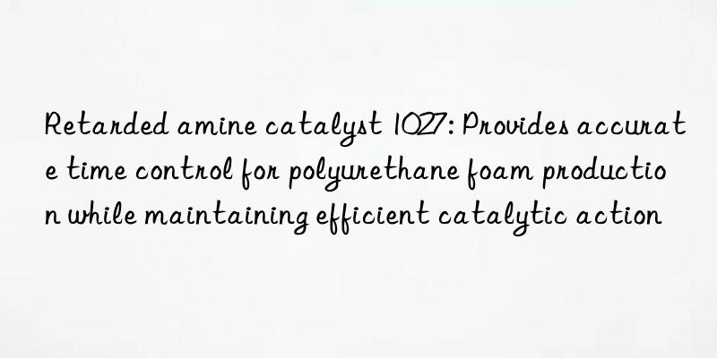 Retarded amine catalyst 1027: Provides accurate time control for polyurethane foam production while maintaining efficient catalytic action