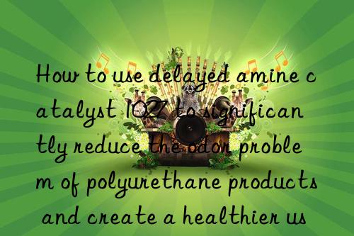 How to use delayed amine catalyst 1027 to significantly reduce the odor problem of polyurethane products and create a healthier use environment