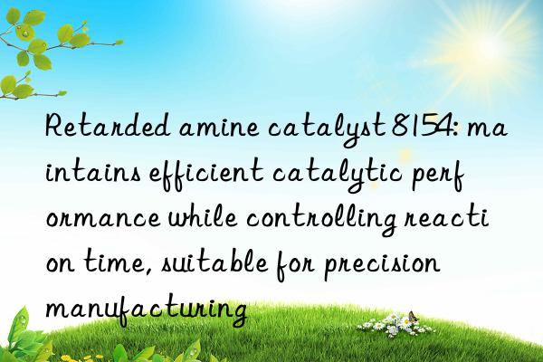 Retarded amine catalyst 8154: maintains efficient catalytic performance while controlling reaction time, suitable for precision manufacturing