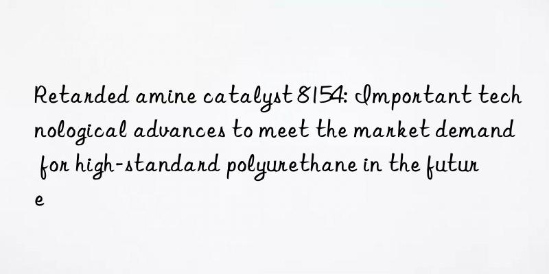 Retarded amine catalyst 8154: Important technological advances to meet the market demand for high-standard polyurethane in the future