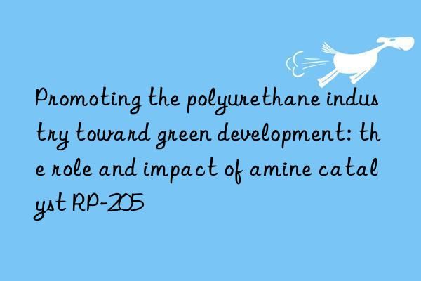 Promoting the polyurethane industry toward green development: the role and impact of amine catalyst RP-205