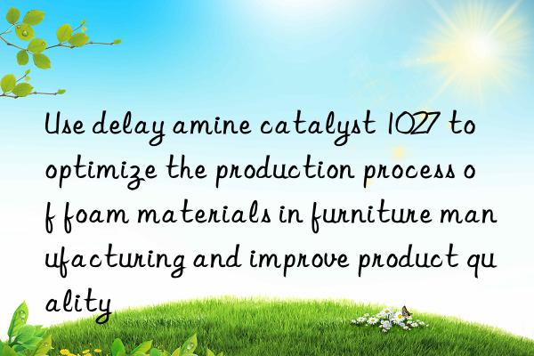 Use delay amine catalyst 1027 to optimize the production process of foam materials in furniture manufacturing and improve product quality