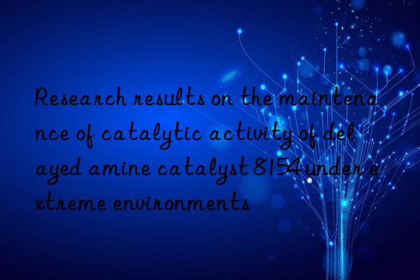 Research results on the maintenance of catalytic activity of delayed amine catalyst 8154 under extreme environments