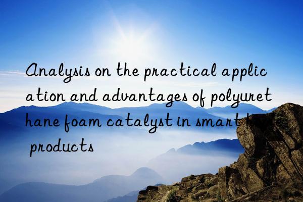 Analysis on the practical application and advantages of polyurethane foam catalyst in smart home products