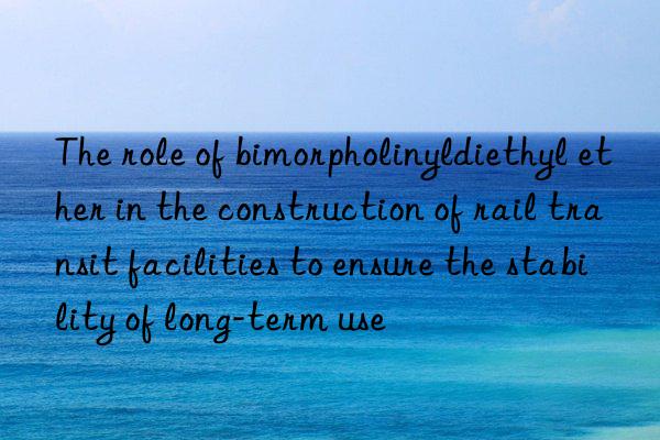 The role of bimorpholinyldiethyl ether in the construction of rail transit facilities to ensure the stability of long-term use
