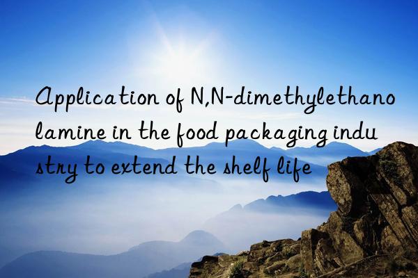 Application of N,N-dimethylethanolamine in the food packaging industry to extend the shelf life