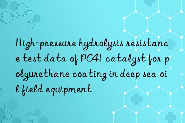 High-pressure hydrolysis resistance test data of PC41 catalyst for polyurethane coating in deep sea oil field equipment