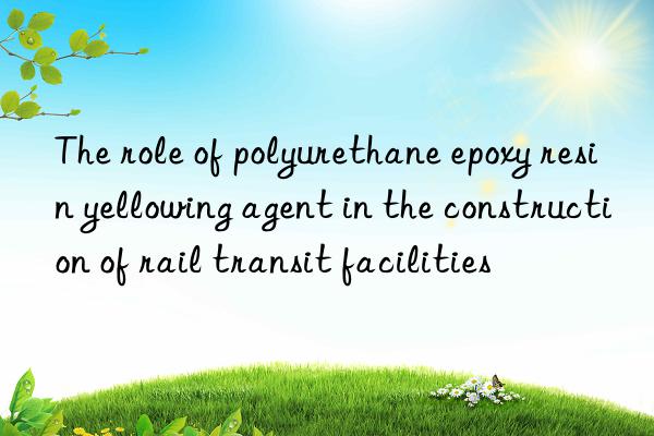 The role of polyurethane epoxy resin yellowing agent in the construction of rail transit facilities