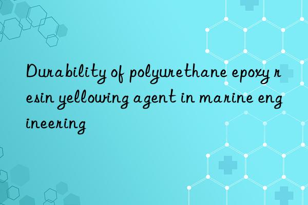 Durability of polyurethane epoxy resin yellowing agent in marine engineering