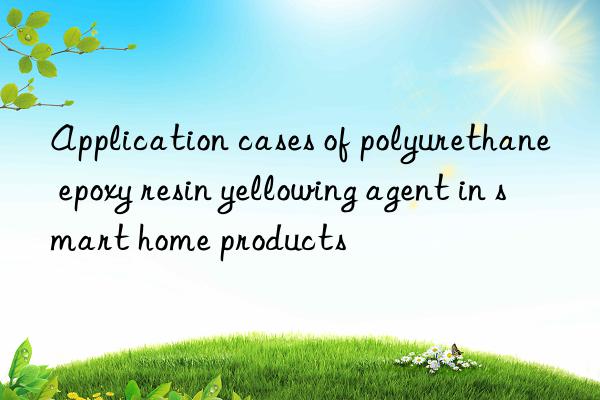Application cases of polyurethane epoxy resin yellowing agent in smart home products