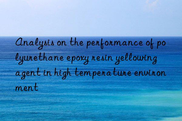 Analysis on the performance of polyurethane epoxy resin yellowing agent in high temperature environment