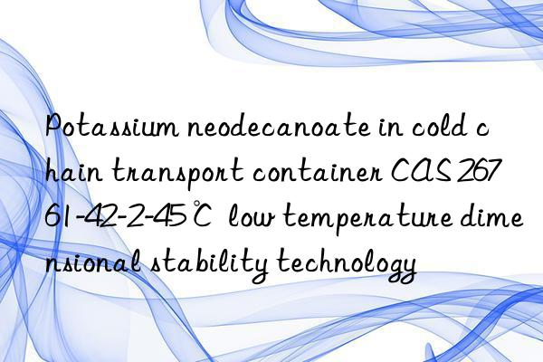 Potassium neodecanoate in cold chain transport container CAS 26761-42-2-45℃ low temperature dimensional stability technology