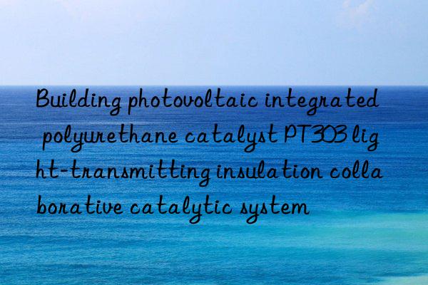 Building photovoltaic integrated polyurethane catalyst PT303 light-transmitting insulation collaborative catalytic system