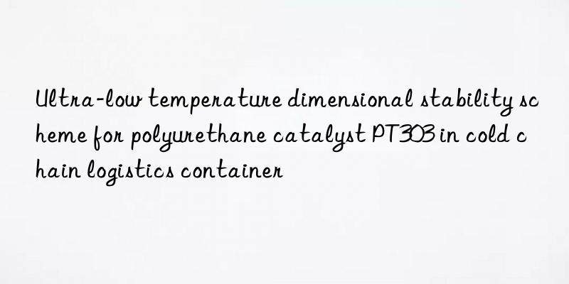 Ultra-low temperature dimensional stability scheme for polyurethane catalyst PT303 in cold chain logistics container