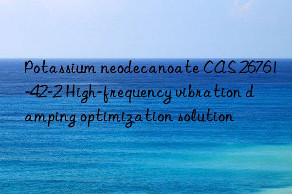 Potassium neodecanoate CAS 26761-42-2 High-frequency vibration damping optimization solution