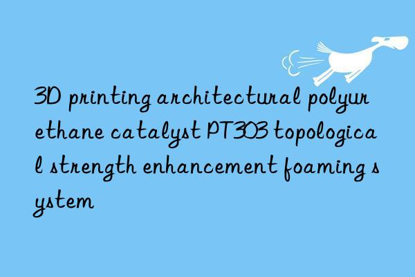 3D printing architectural polyurethane catalyst PT303 topological strength enhancement foaming system