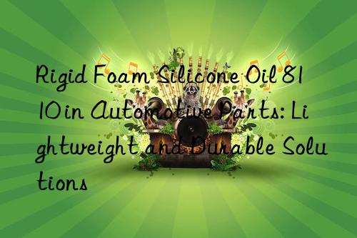 Rigid Foam Silicone Oil 8110 in Automotive Parts: Lightweight and Durable Solutions