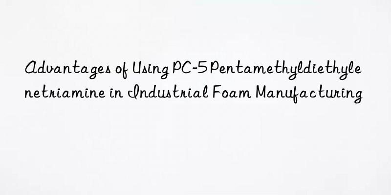Advantages of Using PC-5 Pentamethyldiethylenetriamine in Industrial Foam Manufacturing