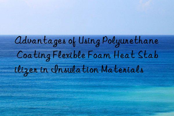 Advantages of Using Polyurethane Coating Flexible Foam Heat Stabilizer in Insulation Materials